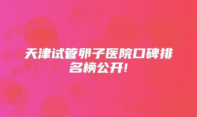 天津试管卵子医院口碑排名榜公开!
