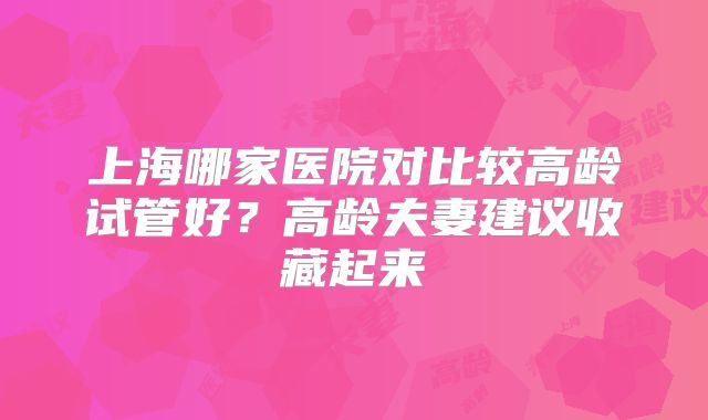 上海哪家医院对比较高龄试管好？高龄夫妻建议收藏起来