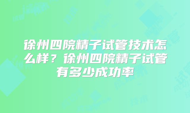 徐州四院精子试管技术怎么样？徐州四院精子试管有多少成功率