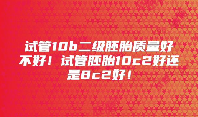 试管10b二级胚胎质量好不好！试管胚胎10c2好还是8c2好！