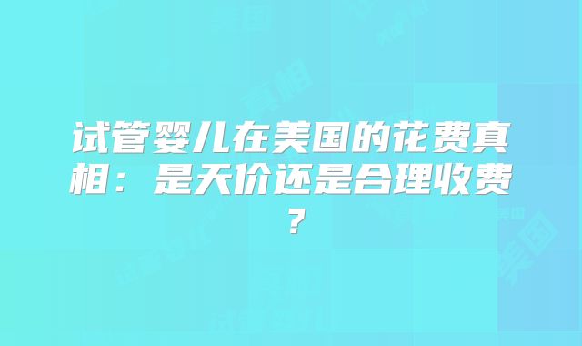 试管婴儿在美国的花费真相：是天价还是合理收费？