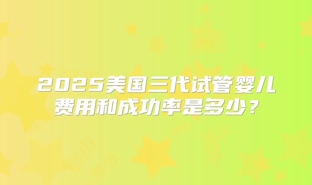 2025美国三代试管婴儿费用和成功率是多少？