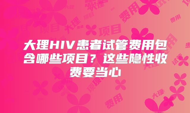 大理HIV患者试管费用包含哪些项目？这些隐性收费要当心