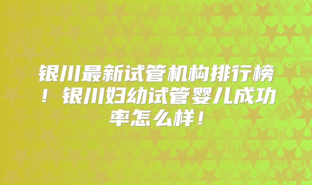 银川最新试管机构排行榜！银川妇幼试管婴儿成功率怎么样！
