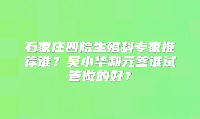 石家庄四院生殖科专家推荐谁？吴小华和元蓉谁试管做的好？