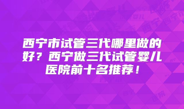 西宁市试管三代哪里做的好？西宁做三代试管婴儿医院前十名推荐！