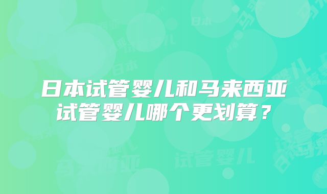 日本试管婴儿和马来西亚试管婴儿哪个更划算？