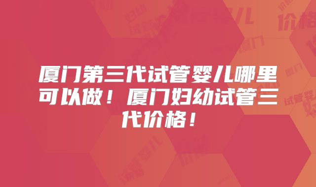 厦门第三代试管婴儿哪里可以做!厦门妇幼试管三代价格!