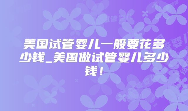 美国试管婴儿一般要花多少钱_美国做试管婴儿多少钱！