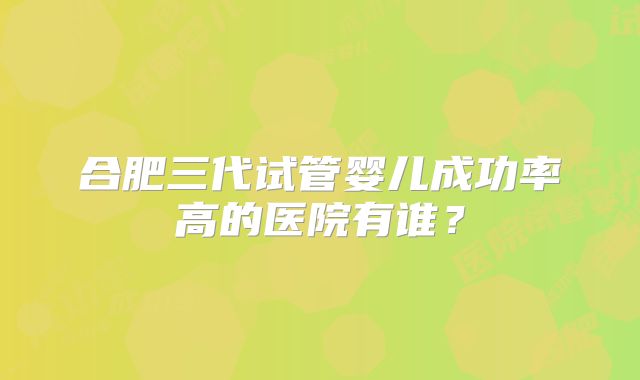 合肥三代试管婴儿成功率高的医院有谁？