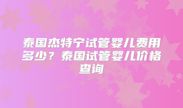泰国杰特宁试管婴儿费用多少?泰国试管婴儿价格查询