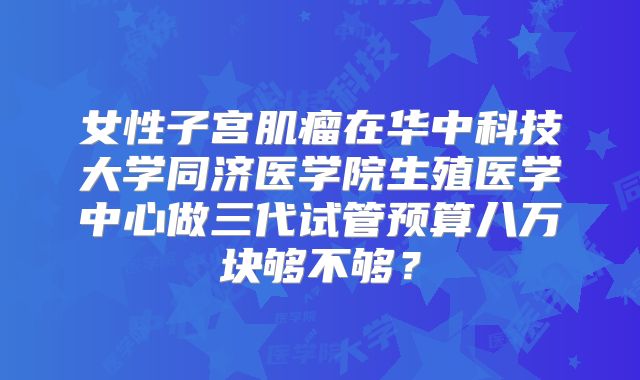 女性子宫肌瘤在华中科技大学同济医学院生殖医学中心做三代试管预算八万块够不够？