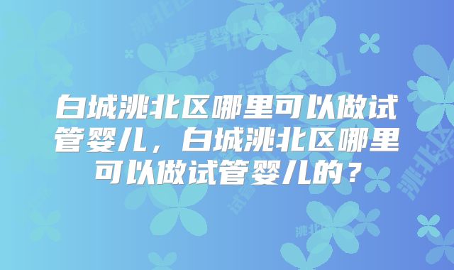 白城洮北区哪里可以做试管婴儿,白城洮北区哪里可以做试管婴儿的?