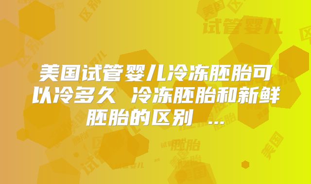 美国试管婴儿冷冻胚胎可以冷多久 冷冻胚胎和新鲜胚胎的区别 ...