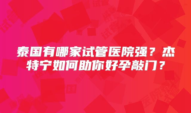 泰国有哪家试管医院强?杰特宁如何助你好孕敲门?