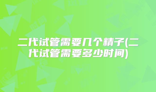 二代试管需要几个精子(二代试管需要多少时间)