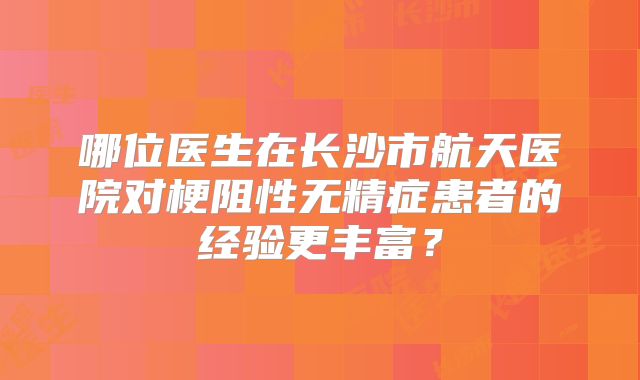 哪位医生在长沙市航天医院对梗阻性无精症患者的经验更丰富?