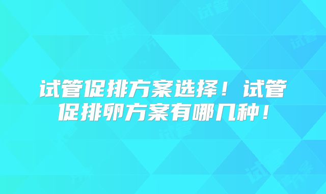试管促排方案选择！试管促排卵方案有哪几种！