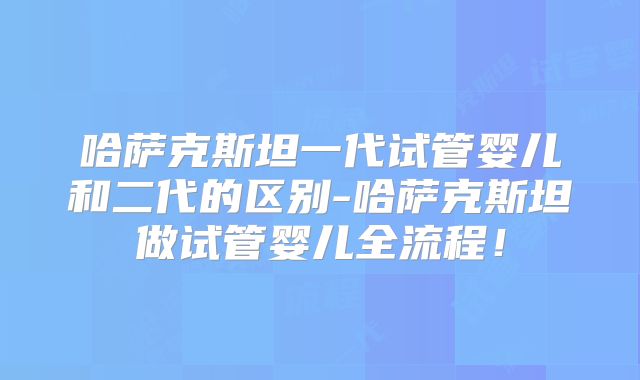 哈萨克斯坦一代试管婴儿和二代的区别-哈萨克斯坦做试管婴儿全流程！