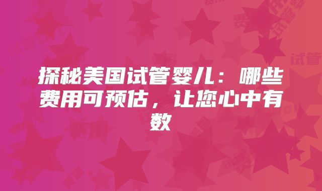 探秘美国试管婴儿：哪些费用可预估，让您心中有数