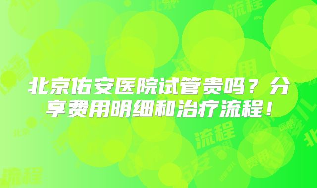 北京佑安医院试管贵吗?分享费用明细和治疗流程!