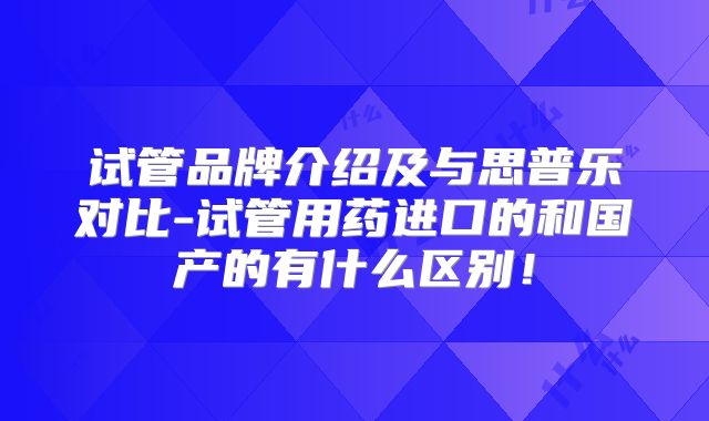 试管品牌介绍及与思普乐对比-试管用药进口的和国产的有什么区别！