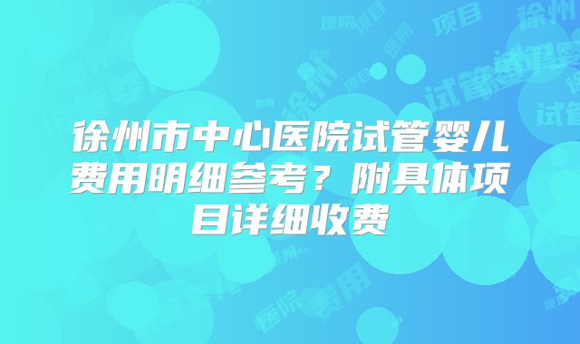 徐州市中心医院试管婴儿费用明细参考？附具体项目详细收费