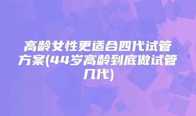 高龄女性更适合四代试管方案(44岁高龄到底做试管几代)
