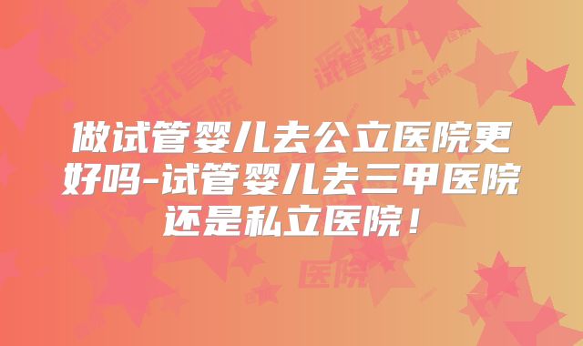 做试管婴儿去公立医院更好吗-试管婴儿去三甲医院还是私立医院!
