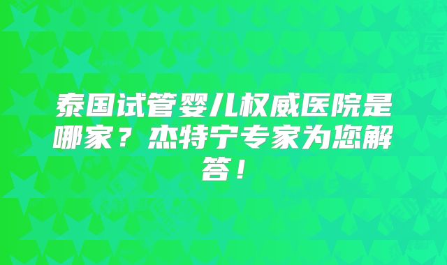 泰国试管婴儿权威医院是哪家？杰特宁专家为您解答！