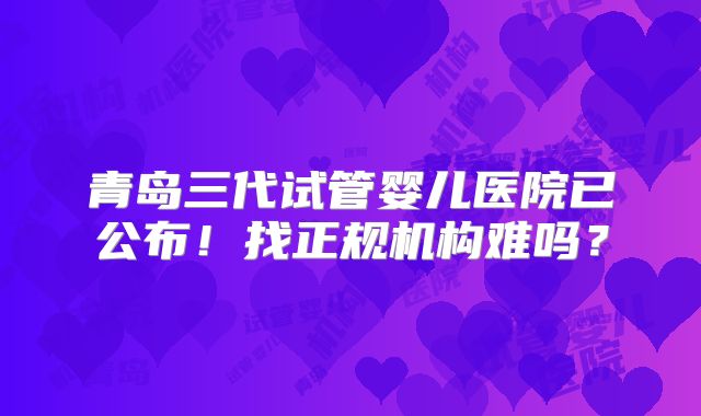 青岛三代试管婴儿医院已公布!找正规机构难吗?