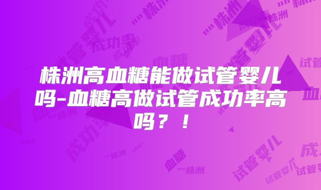 株洲高血糖能做试管婴儿吗-血糖高做试管成功率高吗？！