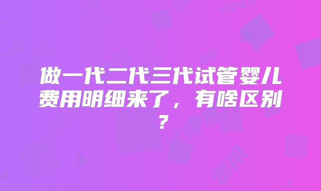 做一代二代三代试管婴儿费用明细来了,有啥区别?