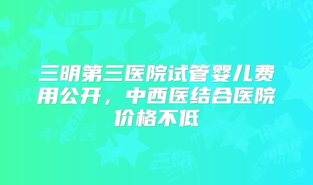 三明第三医院试管婴儿费用公开,中西医结合医院价格不低