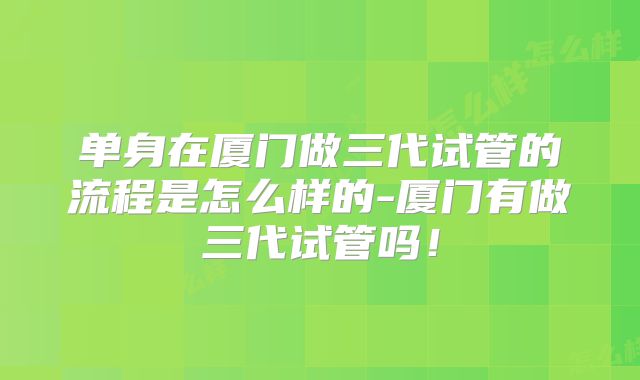 单身在厦门做三代试管的流程是怎么样的-厦门有做三代试管吗！