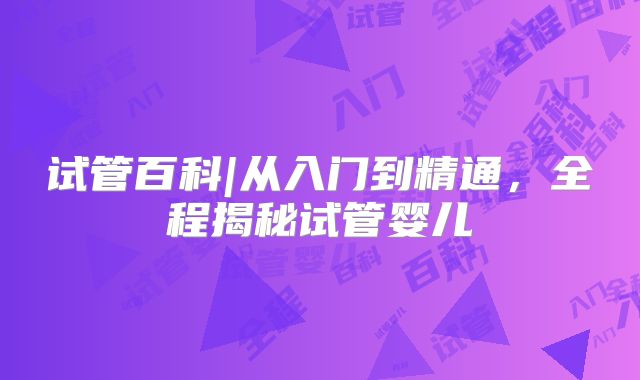 试管百科|从入门到精通,全程揭秘试管婴儿