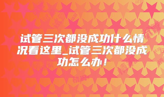 试管三次都没成功什么情况看这里_试管三次都没成功怎么办！