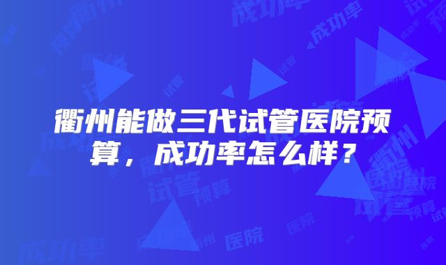衢州能做三代试管医院预算，成功率怎么样？