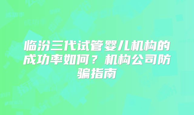 临汾三代试管婴儿机构的成功率如何?机构公司防骗指南