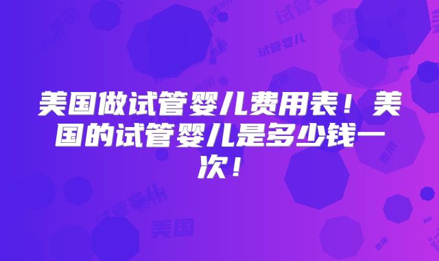 美国做试管婴儿费用表！美国的试管婴儿是多少钱一次！