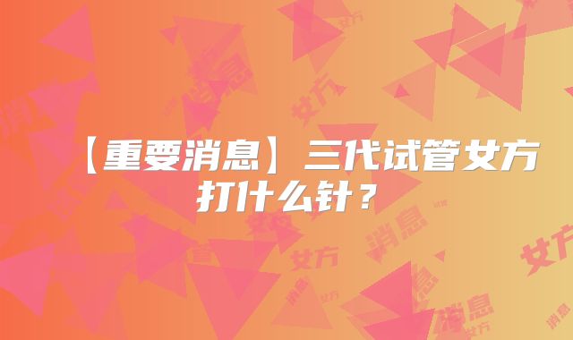 【重要消息】三代试管女方打什么针？