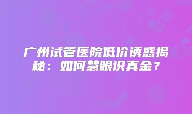 广州试管医院低价诱惑揭秘：如何慧眼识真金？