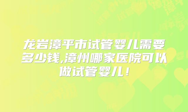 龙岩漳平市试管婴儿需要多少钱,漳州哪家医院可以做试管婴儿!