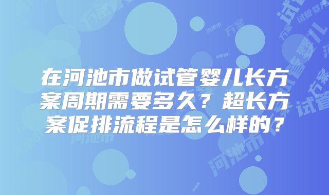 在河池市做试管婴儿长方案周期需要多久？超长方案促排流程是怎么样的？