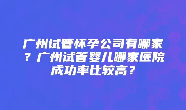 广州试管怀孕公司有哪家？广州试管婴儿哪家医院成功率比较高？