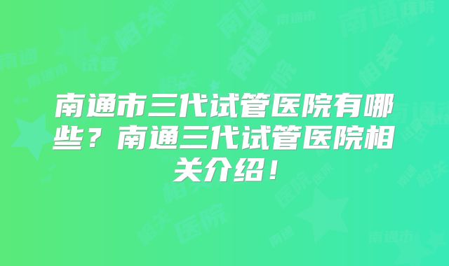南通市三代试管医院有哪些？南通三代试管医院相关介绍！