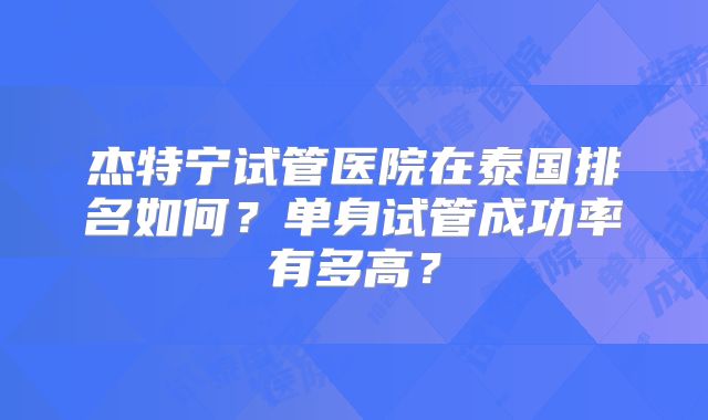 杰特宁试管医院在泰国排名如何？单身试管成功率有多高？