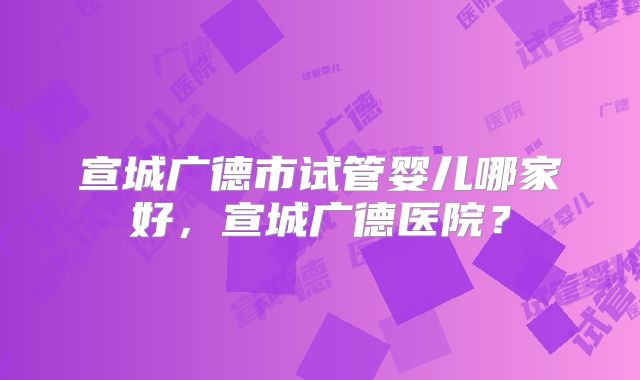 宣城广德市试管婴儿哪家好,宣城广德医院?
