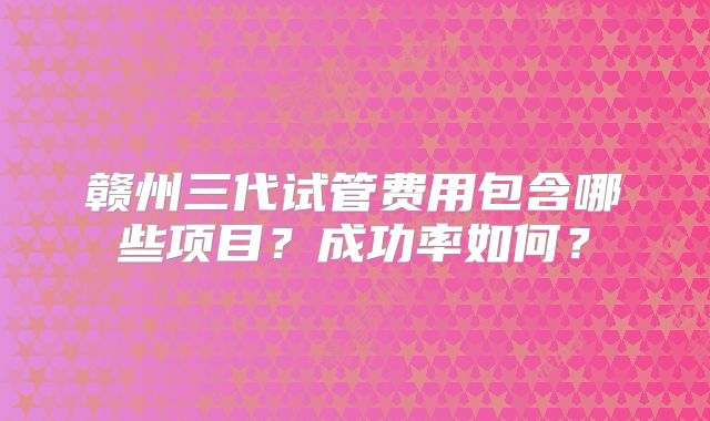 赣州三代试管费用包含哪些项目？成功率如何？