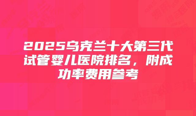 2025乌克兰十大第三代试管婴儿医院排名，附成功率费用参考